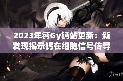 2023年鈣Gy鈣站更新：新發(fā)現(xiàn)揭示鈣在細(xì)胞信號傳導(dǎo)中的關(guān)鍵作用