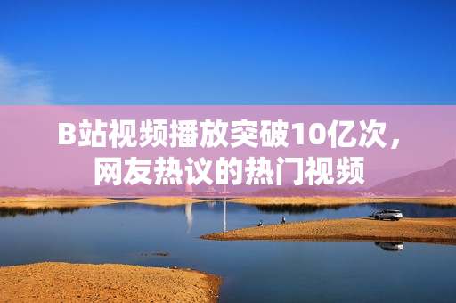 B站視頻播放突破10億次，網(wǎng)友熱議的熱門視頻