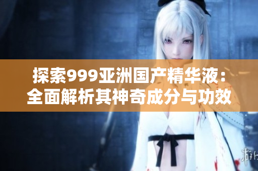 探索999亞洲國產(chǎn)精華液：全面解析其神奇成分與功效