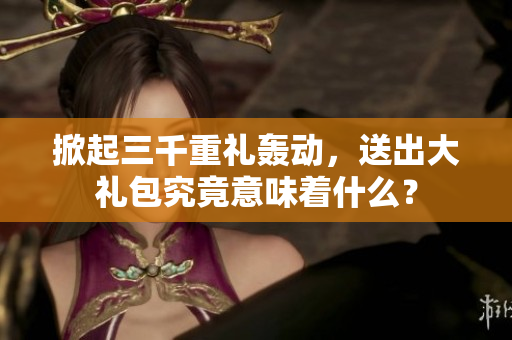 掀起三千重禮轟動，送出大禮包究竟意味著什么？