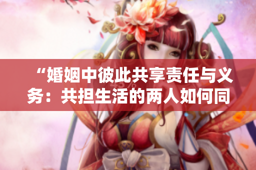 “婚姻中彼此共享責(zé)任與義務(wù)：共擔(dān)生活的兩人如何同舟共濟”
