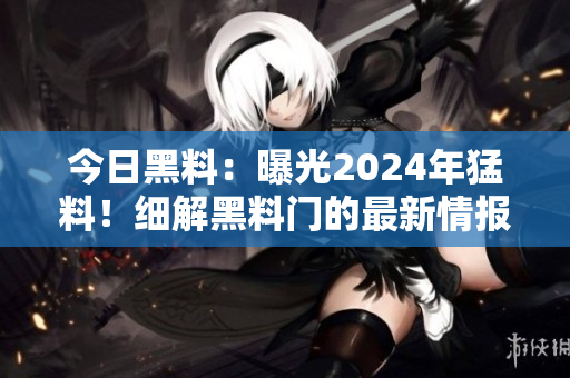今日黑料：曝光2024年猛料！細(xì)解黑料門的最新情報(bào)