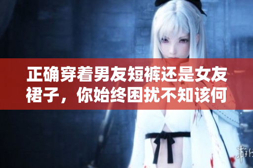 正確穿著男友短褲還是女友裙子，你始終困擾不知該何選？