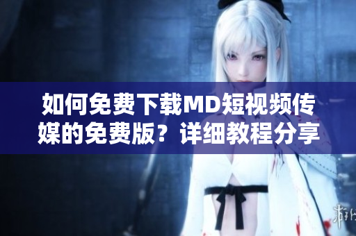 如何免費(fèi)下載MD短視頻傳媒的免費(fèi)版？詳細(xì)教程分享