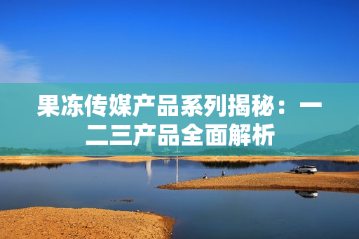 果凍傳媒產(chǎn)品系列揭秘：一二三產(chǎn)品全面解析