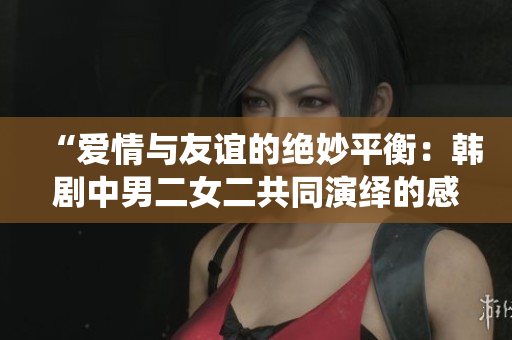“愛情與友誼的絕妙平衡：韓劇中男二女二共同演繹的感人故事”