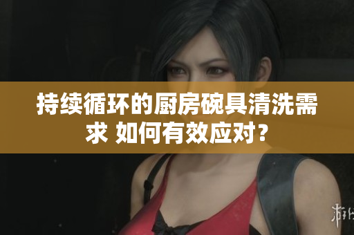 持續(xù)循環(huán)的廚房碗具清洗需求 如何有效應(yīng)對？