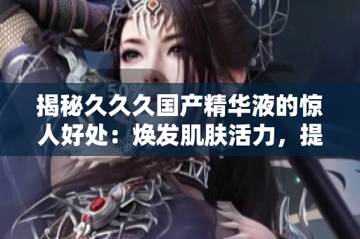 揭秘久久久國產(chǎn)精華液的驚人好處：煥發(fā)肌膚活力，提升肌膚光澤，修復(fù)肌膚問題，拯救肌膚干燥