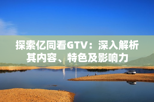 探索億同看GTV：深入解析其內(nèi)容、特色及影響力