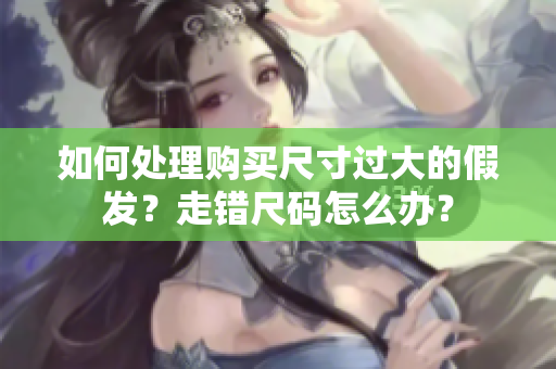 如何處理購(gòu)買(mǎi)尺寸過(guò)大的假發(fā)？走錯(cuò)尺碼怎么辦？