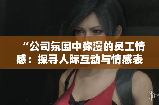 “公司氛圍中彌漫的員工情感：探尋人際互動(dòng)與情感表達(dá)之道”