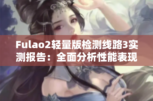 Fulao2輕量版檢測(cè)線路3實(shí)測(cè)報(bào)告：全面分析性能表現(xiàn)和穩(wěn)定性