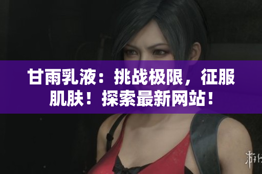 甘雨乳液：挑戰(zhàn)極限，征服肌膚！探索最新網(wǎng)站！