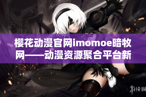 櫻花動漫官網(wǎng)imomoe暗牧網(wǎng)——動漫資源聚合平臺新風(fēng)貌