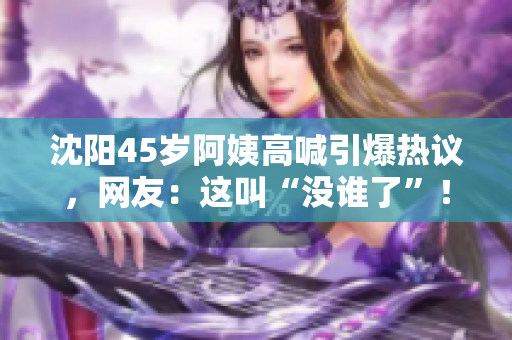 沈陽(yáng)45歲阿姨高喊引爆熱議，網(wǎng)友：這叫“沒誰(shuí)了”！