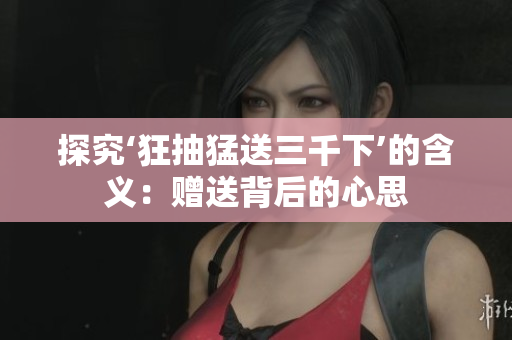 探究‘狂抽猛送三千下’的含義：贈(zèng)送背后的心思