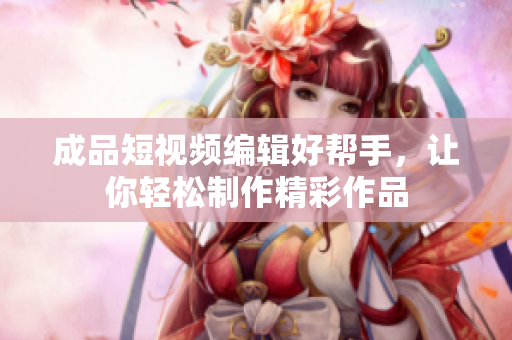成品短視頻編輯好幫手，讓你輕松制作精彩作品
