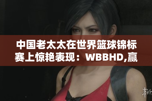 中國老太太在世界籃球錦標賽上驚艷表現(xiàn)：WBBHD,贏得全球矚目
