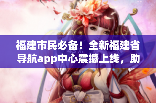 福建市民必備！全新福建省導航app中心震撼上線，助您暢游泉城！