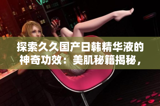 探索久久國產(chǎn)日韓精華液的神奇功效：美肌秘籍揭秘，煥發(fā)青春肌膚！
