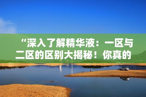“深入了解精華液：一區(qū)與二區(qū)的區(qū)別大揭秘！你真的知道它們之間的差異嗎？”