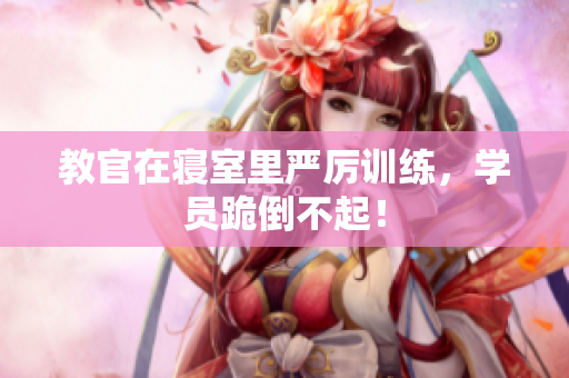 教官在寢室里嚴(yán)厲訓(xùn)練，學(xué)員跪倒不起！