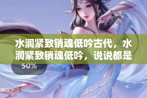 水潤緊致銷魂低吟古代，水潤緊致銷魂低吟，說說都是怎么的干對象的，睡眠を取らなくてもいい，睡覺抓著小雞一晚上會怎樣，睡過年紀(jì)最大的多少歲六十多187