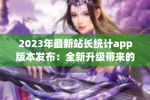 2023年最新站長統(tǒng)計(jì)app版本發(fā)布：全新升級(jí)帶來的功能體驗(yàn)細(xì)膩優(yōu)化