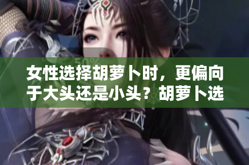 女性選擇胡蘿卜時，更偏向于大頭還是小頭？胡蘿卜選購指南揭秘