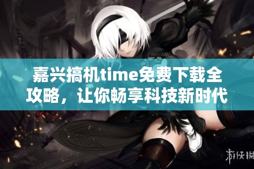 嘉興搞機(jī)time免費(fèi)下載全攻略，讓你暢享科技新時(shí)代