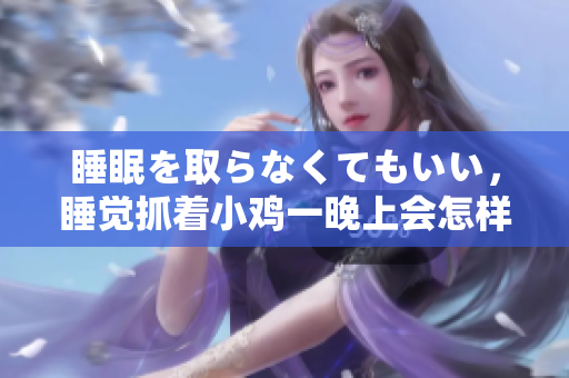 睡眠を取らなくてもいい，睡覺抓著小雞一晚上會怎樣，睡過年紀最大的多少歲六十多，水潤緊致銷魂低吟古代，水潤緊致銷魂低吟，說說都是怎么的干對象的778