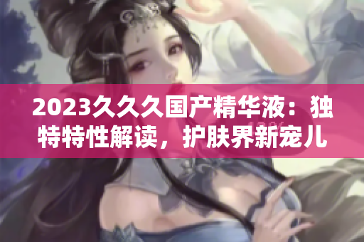 2023久久久國產(chǎn)精華液：獨特特性解讀，護膚界新寵兒！