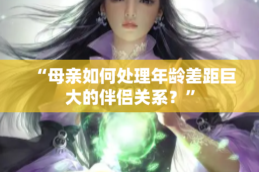 “母親如何處理年齡差距巨大的伴侶關(guān)系？”