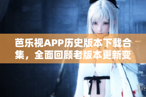 芭樂視APP歷史版本下載合集，全面回顧老版本更新變化