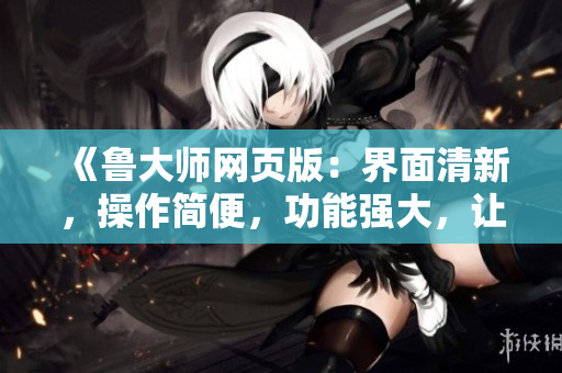 《魯大師網(wǎng)頁(yè)版：界面清新，操作簡(jiǎn)便，功能強(qiáng)大，讓你的電腦運(yùn)行更順暢！》