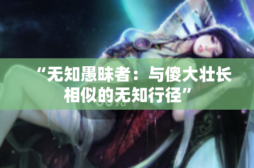 “無(wú)知愚昧者：與傻大壯長(zhǎng)相似的無(wú)知行徑”