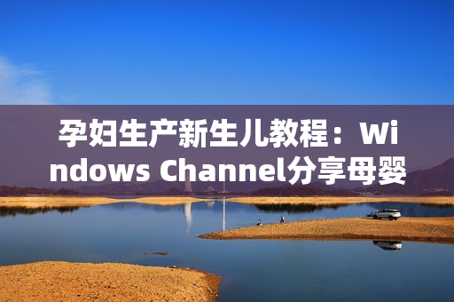 孕婦生產(chǎn)新生兒教程：Windows Channel分享母嬰護(hù)理技巧