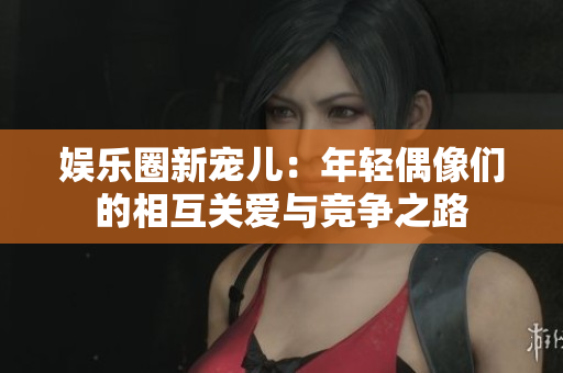 娛樂(lè)圈新寵兒：年輕偶像們的相互關(guān)愛(ài)與競(jìng)爭(zhēng)之路