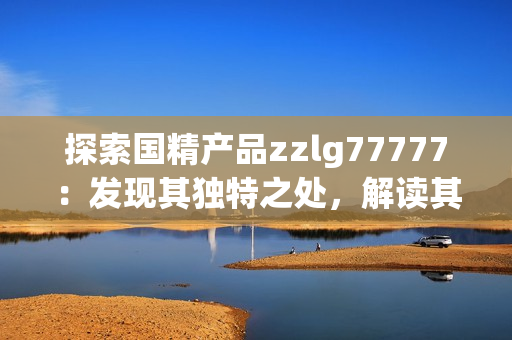 探索國精產(chǎn)品zzlg77777：發(fā)現(xiàn)其獨特之處，解讀其市場潛力與影響