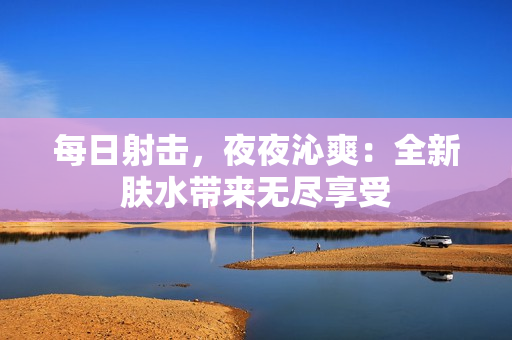 每日射擊，夜夜沁爽：全新膚水帶來無盡享受