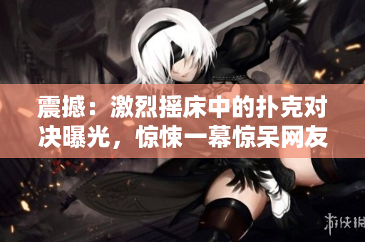 震撼：激烈搖床中的撲克對(duì)決曝光，驚悚一幕驚呆網(wǎng)友