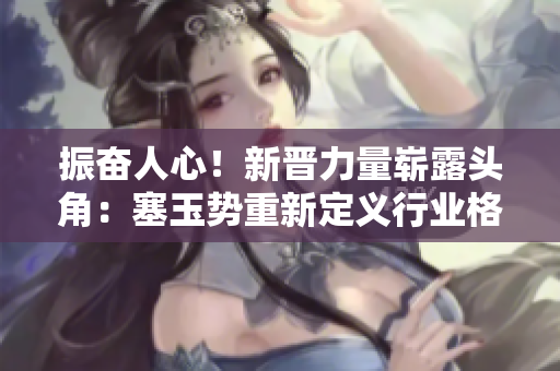 振奮人心！新晉力量嶄露頭角：塞玉勢重新定義行業(yè)格局，掀起全新浪潮