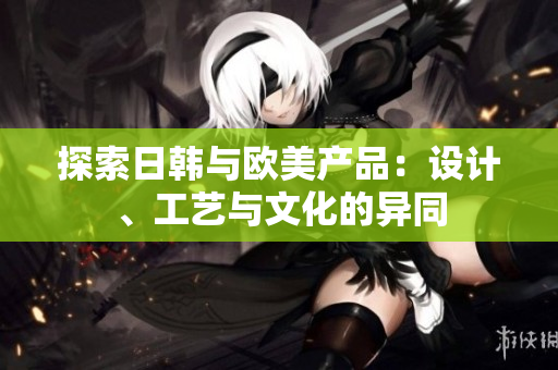 探索日韓與歐美產(chǎn)品：設(shè)計、工藝與文化的異同