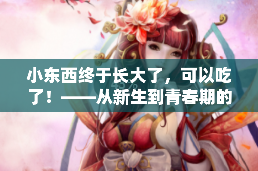 小東西終于長大了，可以吃了！——從新生到青春期的養(yǎng)成故事