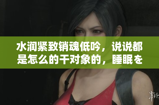 水潤緊致銷魂低吟，說說都是怎么的干對象的，睡眠を取らなくてもいい，睡覺抓著小雞一晚上會怎樣，睡過年紀(jì)最大的多少歲六十多，水潤緊致銷魂低吟古代330