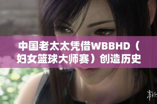 中國(guó)老太太憑借WBBHD（婦女籃球大師賽）創(chuàng)造歷史：勇奪冠軍
