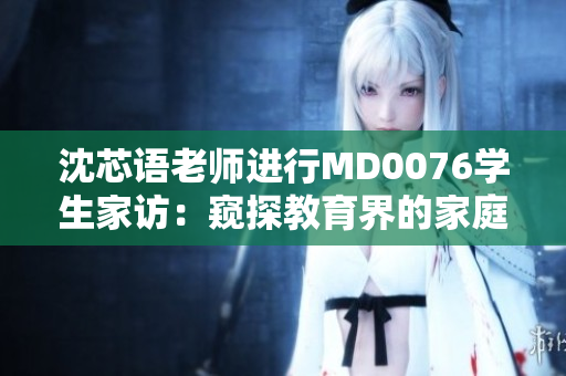 沈芯語(yǔ)老師進(jìn)行MD0076學(xué)生家訪：窺探教育界的家庭聯(lián)系實(shí)踐