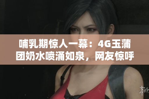 哺乳期驚人一幕：4G玉蒲團(tuán)奶水噴涌如泉，網(wǎng)友驚呼！