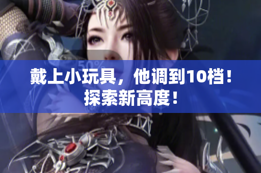 戴上小玩具，他調(diào)到10檔！探索新高度！