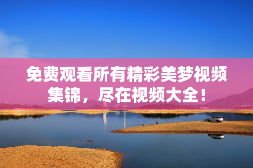 免費(fèi)觀看所有精彩美夢(mèng)視頻集錦，盡在視頻大全！